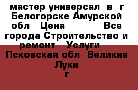 мастер универсал  в  г.Белогорске Амурской обл › Цена ­ 3 000 - Все города Строительство и ремонт » Услуги   . Псковская обл.,Великие Луки г.